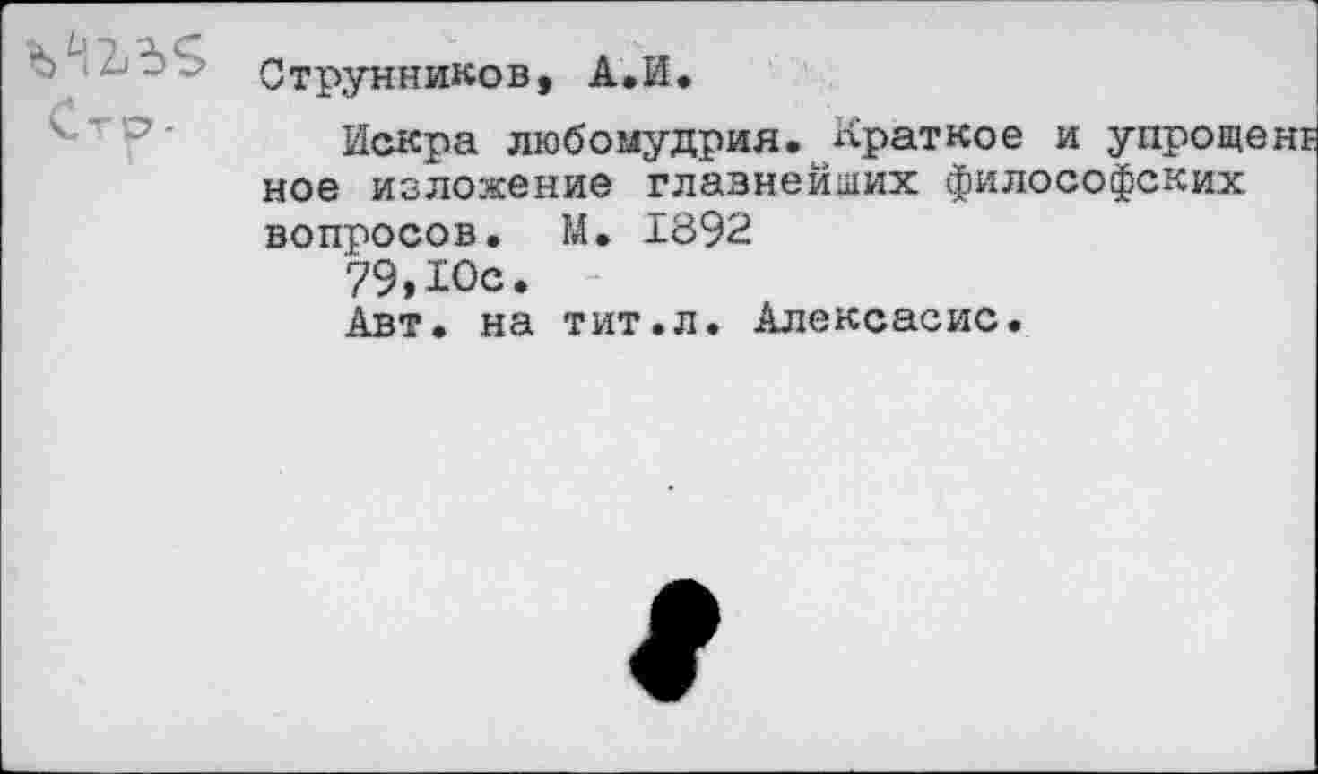 ﻿Стр -
Струнников, А.И.
Искра любомудрия. Краткое и упрощ» ное изложение главнейших философских вопросов. М. 1892
79, Юс.
Авт. на тит.л. Алексасис.